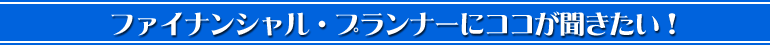 ファイナンシャル・プランナーにココが聞きたい！
