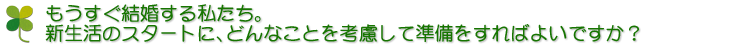 もうすぐ結婚する私たち。新生活のスタートに、どんなことを考慮して準備をすればよいですか？