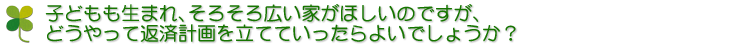 子どもも生まれ、そろそろ広い家がほしいのですが、どうやって返済計画を立てていったらよいでしょうか？