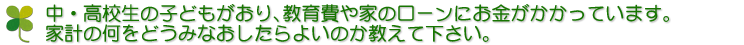 中・高校生の子どもがおり、教育費や家のローンにお金がかかっています。家計の何をどうみなおしたらよいのか教えて下さい。